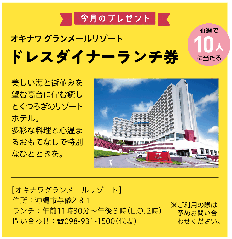抽選で10人に当たるオキナワ グランメールリゾートドレスダイナーランチ券。美しい海と街並みを望む高台に佇む癒しとくつろぎのリゾートホテル。多彩な料理と心温まるおもてなしで特別なひとときを。［オキナワグランメールリゾート］住所：沖縄市与儀2-8-1。ランチ：午前11時30分～午後3時(ラストオーダー2時)。問い合わせ：☎098-931-1500(代表)。ご利用の際は予めお問い合わせください。