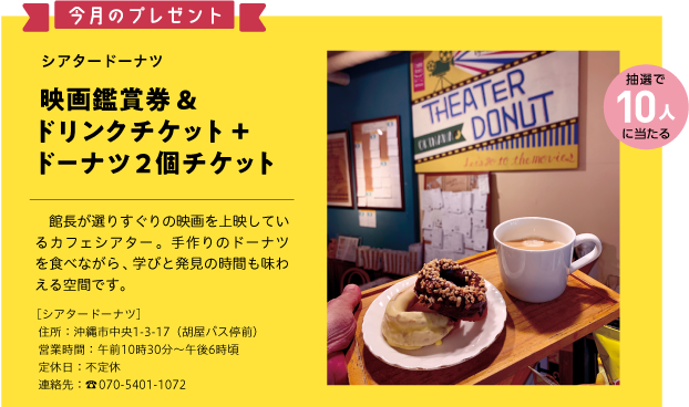 今月のプレゼント抽選で10人に当たるシアタードーナツ映画鑑賞券＆ドリンクチケット＋ドーナツ2個チケット館長が選りすぐりの映画を上映しているカフェシアター。手作りのドーナツを食べながら、学びと発見の時間も味わえる空間です。［シアタードーナツ］住所：沖縄市中央1-3-17（胡屋バス停前）営業時間：午前10時30分～午後6時頃定休日：不定休連絡先：☎070-5401-1072