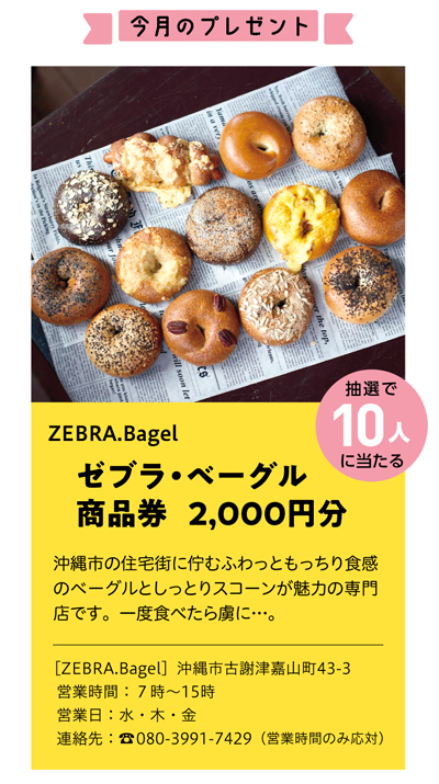 ZEBRA.Bagel
ゼブラ・ベーグル
商品券 　2,000円分
沖縄市の住宅街に佇むふわっともっちり食感
のベーグルとしっとりスコーンが魅力の専門
店です。一度食べたら虜に…。
［ZEBRA.Bagel］沖縄市古謝津嘉山町43-3
営業時間：7時～15時
営業日：水・木・金
連絡先：☎080-3991-7429（営業時間のみ応対）
抽選で10人に当たる