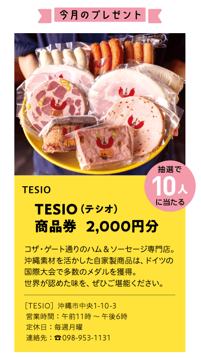 TESIO
TESIO（テシオ）
商品券 　2,000円分
コザ・ゲート通りのハム＆ソーセージ専門店。
沖縄素材を活かした自家製商品は、ドイツの
国際大会で多数のメダルを獲得。
世界が認めた味を、ぜひご堪能ください。
［TESIO］沖縄市中央1-10-3
営業時間：午前11時～ 午後6時
定休日：毎週月曜
連絡先：☎ 098-953-1131
抽選で10人に当たる
