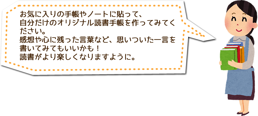 お気に入りの手帳やノートに貼って、自分だけのオリジナル読書手帳を作ってみてください。感想や心に残った言葉など、思いついた一言を書いてみてもいいかも！読書がより楽しくなりますように。